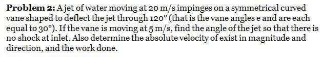 Problem 2: A jet of water moving at 20 m/s impinges on a symmetrical curved
vane shaped to deflect the jet through 120° (that is the vane angles e and are each
equal to 30°). If the vane is moving at 5 m/s, find the angle of the jet so that there is
no shock at inlet. Also determine the absolute velocity of exist in magnitude and
direction, and the work done.