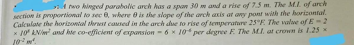 : A two hinged parabolic arch has a span 30 m and a rise of 7.5 m. The M.I. of arch
section is proportional to sec 0, where 0 is the slope of the arch axis at any pont with the horizontal.
Calculate the horizontal thrust caused in the arch due to rise of temperature 25°F. The value of E = 2
x 108 kN/m² and hte co-efficient of expansion = 6 x 10-6 per degree F. The M.I. at crown is 1.25 ×
10² m².