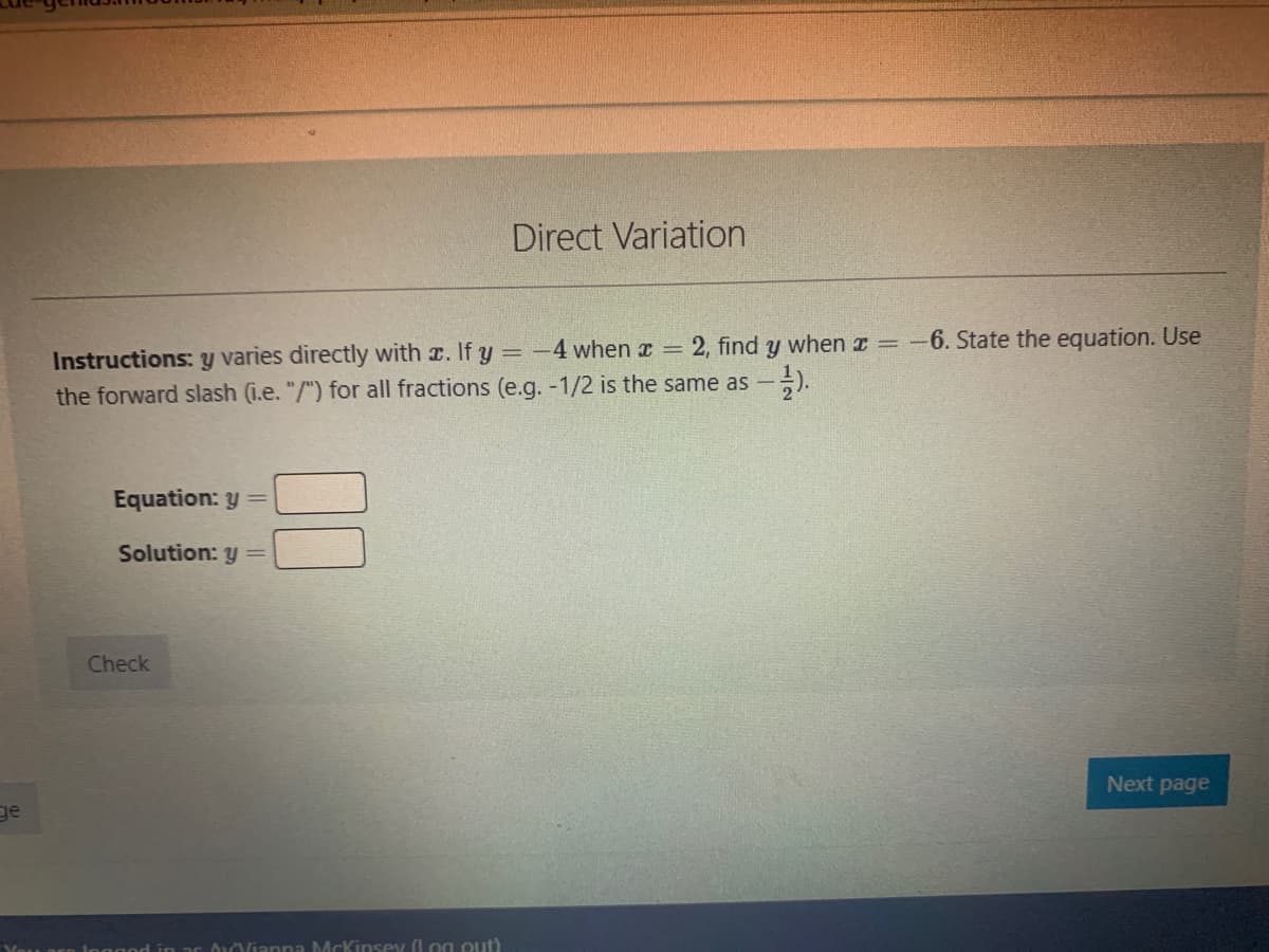 Direct Variation
when z =-6. State the equation. Use
Instructions: y varies directly with x. If y = -4 when x =
the forward slash (i.e. "/") for all fractions (e.g. -1/2 is the same as
2, find
Equation: y =
Solution: y=
Check
Next page
ge
in ar ouoianna McKinsey (log out)
