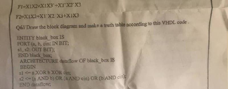 FI-X1X2+X1X3+X1 X2 X3
F2-XIX2+X1 X2 X3+X1X3
Q6// Draw the block diagram and make a truth table according to this VHDL code.
ENTITY black_box IS
PORT (a, b, cin: IN BIT;
sl, s2: OUT BIT);
END black_box;
ARCHITECTURE dataflow OF black_box IS
BEGIN
sl <=aXOR b XOR cin;
$2 <= (a AND b) OR (a AND cin) OR (b AND cin);
END dataflow;