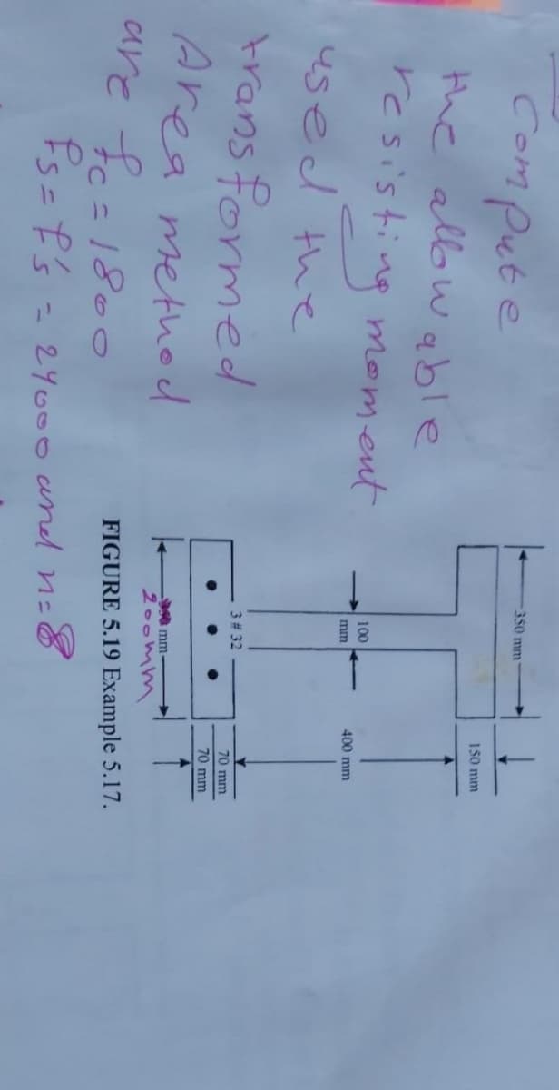 Compute
the allowable
resisting moment
used the
transformed
Area method
are fc=1800
Ps= f's
350 mm
100
mm
3 # 32
150 mm
- 24000 and n=8
400 mm
70 mm
70 mm
mm-
200mm
FIGURE 5.19 Example 5.17.