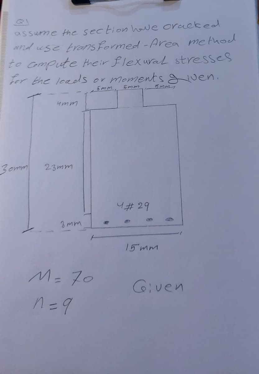 assume the section have cracked
and use transformed - Area method
to compute their flexural stresses
for the loads or moments given.
5mm,
5mm
umm
30mm
4#29
23mm
8mm
M = 70
n = 9
15 mm
Given