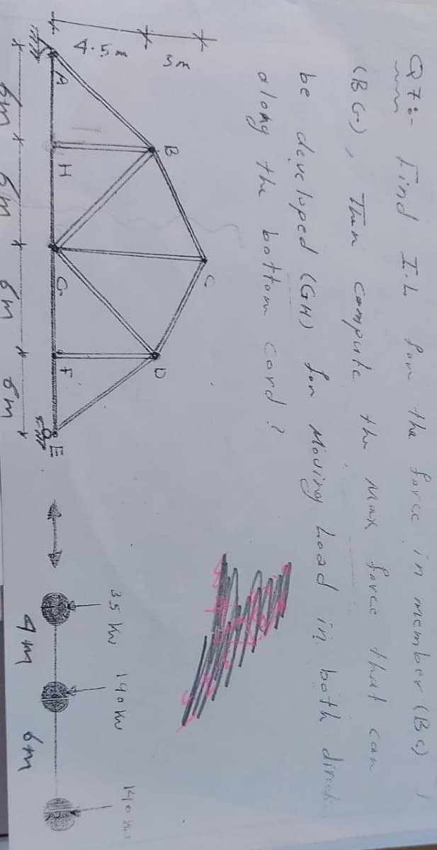 Q7:-
3m
Find
H
IL
Then compute the
Son the force
(BG),
be developed (GH) for
along the
B
Moving.
bottom cord?
E
от
mber (BC)
fores
that
can
Load in both direct
140 kw
3.5 k
in
mcm
4M
6m