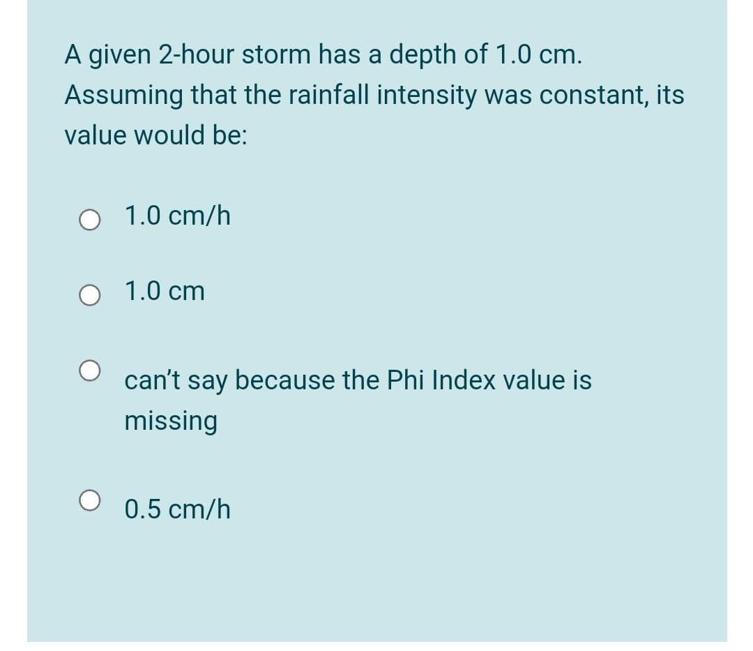 A given 2-hour storm has a depth of 1.0 cm.
Assuming that the rainfall intensity was constant, its
value would be:
O 1.0 cm/h
1.0 cm
can't say because the Phi Index value is
missing
0.5 cm/h
