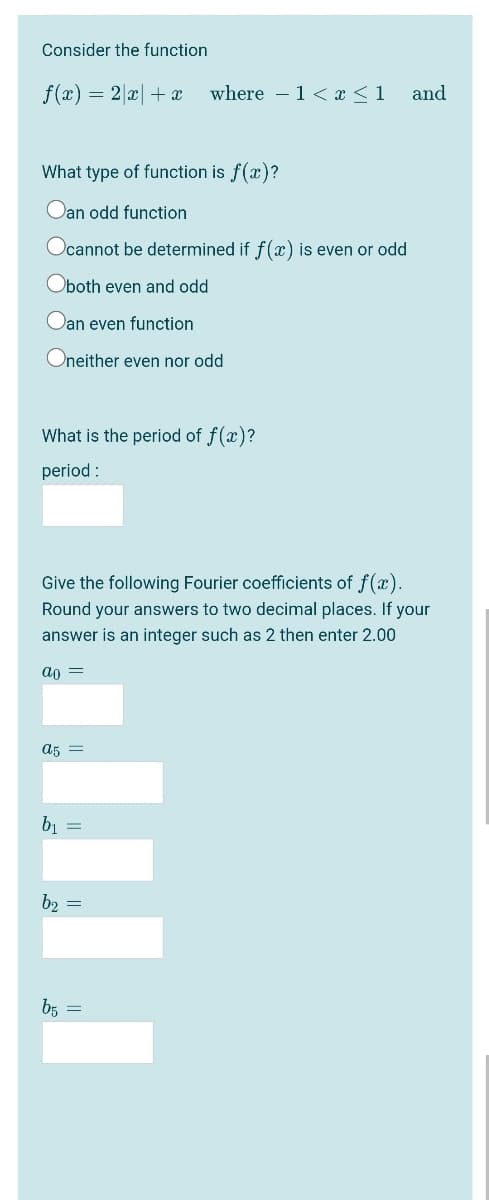 Consider the function
f(x) = 2 x +x
where – 1< x <1
and
What type of function is f(x)?
Oan odd function
Ocannot be determined if f(x) is even or odd
Oboth even and odd
Dan even function
Oneither even nor odd
What is the period of f(x)?
period :
Give the following Fourier coefficients of f(x).
Round your answers to two decimal places. If your
answer is an integer such as 2 then enter 2.00
ao =
a5
61 =
b2 =
bE =
