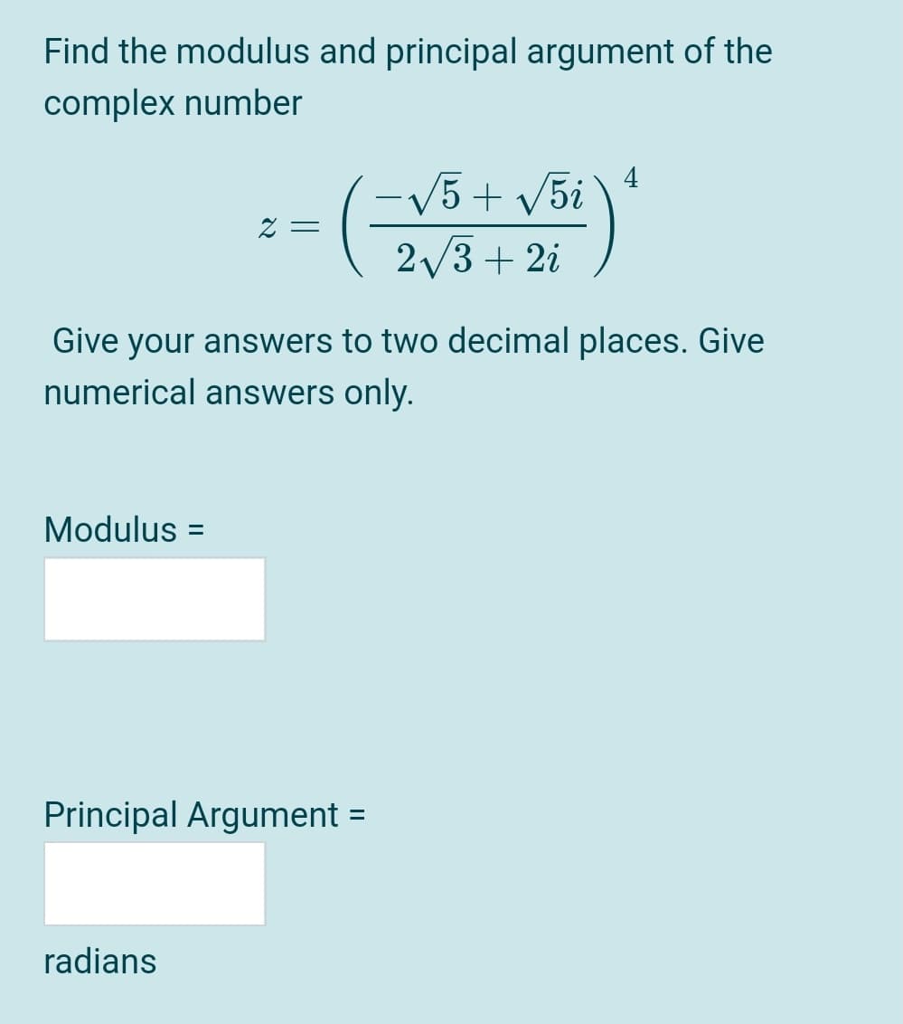 Find the modulus and principal argument of the
complex number
4
-V5+ v5i
Z =
2/3 + 2i
Give your answers to two decimal places. Give
numerical answers only.
Modulus =
Principal Argument =
%3D
radians
