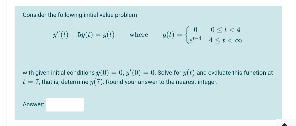 Consider the following initial value problem
so
0<t< 4
y" (t) – 5y(t) = g(t)
where
g(t) =
let-4
4 <t < o∞
with given initial conditions y(0) = 0, y' (0)
t = 7, that is, determine y(7). Round your answer to the nearest integer.
0. Solve for y(t) and evaluate this function at
Answer:
