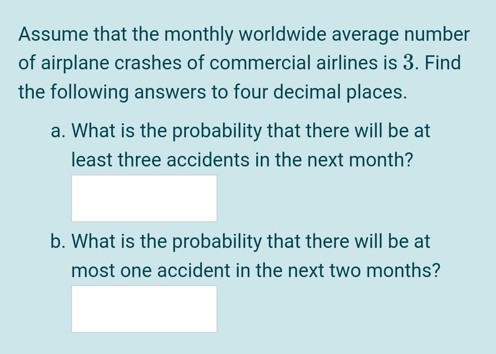 Assume that the monthly worldwide average number
of airplane crashes of commercial airlines is 3. Find
the following answers to four decimal places.
a. What is the probability that there will be at
least three accidents in the next month?
b. What is the probability that there will be at
most one accident in the next two months?
