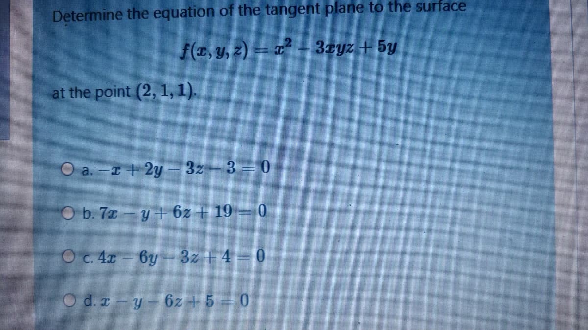 Determine the equation of the tangent plane to the surface
f(z, y, z) = 1² - 3zyz+ 5y
at the point (2, 1, 1).
O a. -r + 2y- 3z-3 = 0
O b. 7z - y + 6z + 19 = 0
O c. 4r 6y - 3z + 4 = 0
O d. z-y-6z +5 0
