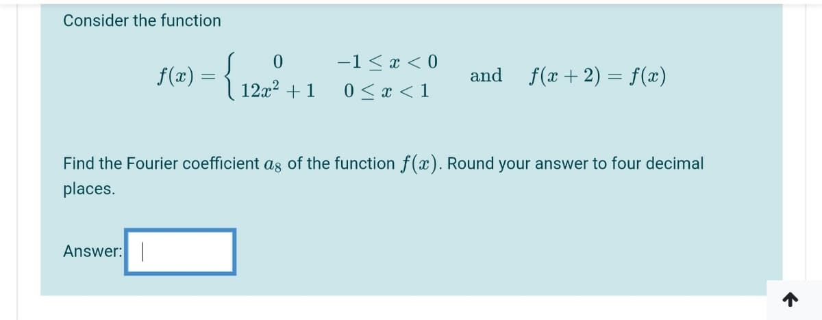 Consider the function
-1 < x < 0
f(x) = { 12x2 +1
f(x + 2) = f(x)
and
0 <x < 1
Find the Fourier coefficient ag of the function f(x). Round your answer to four decimal
places.
Answer:
