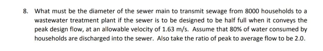 8. What must be the diameter of the sewer main to transmit sewage from 8000 households to a
wastewater treatment plant if the sewer is to be designed to be half full when it conveys the
peak design flow, at an allowable velocity of 1.63 m/s. Assume that 80% of water consumed by
households are discharged into the sewer. Also take the ratio of peak to average flow to be 2.0.
