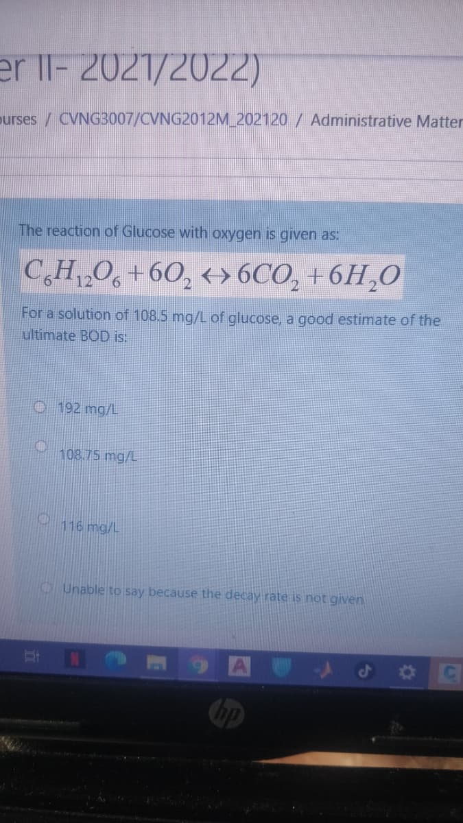 er Il- 2021/2022)
purses / CVNG3007/CVNG2012M_202120 / Administrative Matter
The reaction of Glucose with oxygen is given as:
C,H,,O, +60, +> 6CO, +6H,0
12
For a solution of 108.5 mg/L
ultimate BOD is:
glucose, a good estimate of the
O 192 mg/L
108.75 mg/L
116 mg/L
O Unable to say because the decay rate is not given
