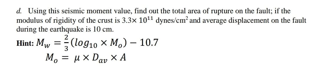 d. Using this seismic moment value, find out the total area of rupture on the fault; if the
modulus of rigidity of the crust is 3.3× 1011 dynes/cm? and average displacement on the fault
during the earthquake is 10 cm.
Hint: Mw
3
(log10 × Mo) – 10.7
= u x Da, × A
Mo
