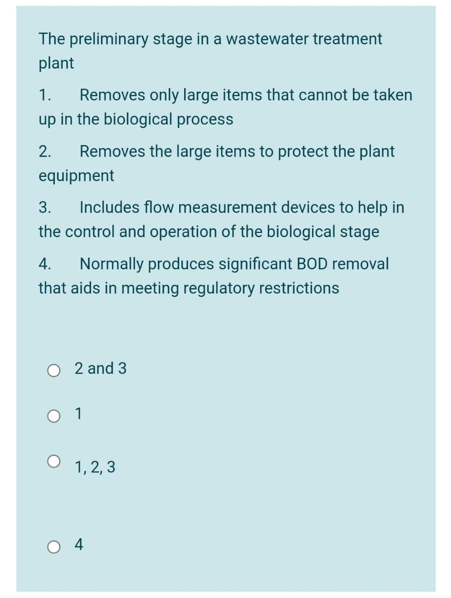 The preliminary stage in a wastewater treatment
plant
1.
Removes only large items that cannot be taken
up in the biological process
2.
Removes the large items to protect the plant
equipment
Includes flow measurement devices to help in
the control and operation of the biological stage
3.
4.
Normally produces significant BOD removal
that aids in meeting regulatory restrictions
2 and 3
O 1
1, 2, 3
4
