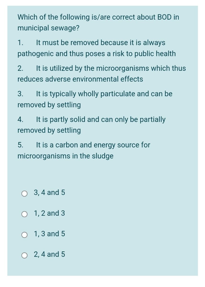 Which of the following is/are correct about BOD in
municipal sewage?
1.
It must be removed because it is always
pathogenic and thus poses a risk to public health
2.
It is utilized by the microorganisms which thus
reduces adverse environmental effects
It is typically wholly particulate and can be
removed by settling
3.
It is partly solid and can only be partially
removed by settling
4.
5.
It is a carbon and energy source for
microorganisms in the sludge
O 3,4 and 5
O 1,2 and 3
O 1,3 and 5
O 2, 4 and 5
