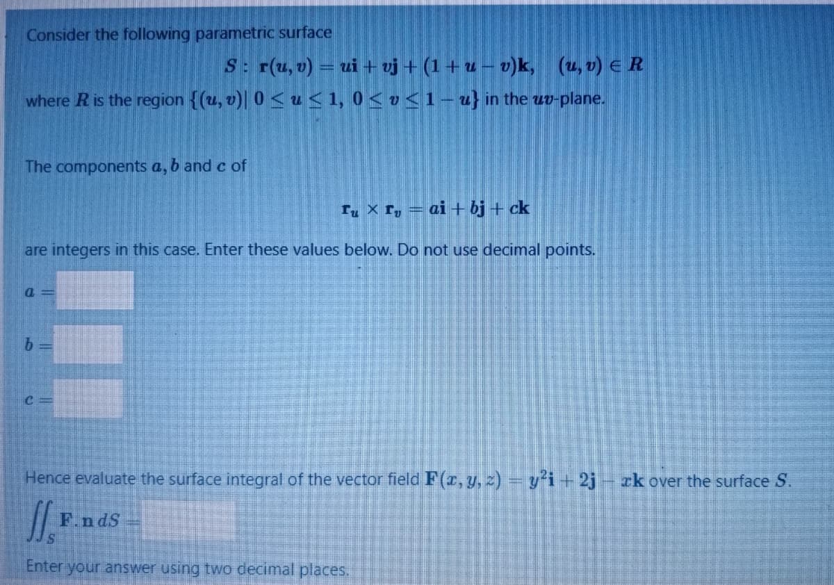 Consider the following parametric surface
S: r(u, v) = ui + vj + (1 + u – v)k, (u, v) E R
where Ris the region {(u, v)| 0 < u <1, 0 < v <1 – u} in the uo-plane.
The components a, b and c of
T, × r, = ai + bj + ck
are integers in this case. Enter these values below. Do not use decimal points.
a =
Hence evaluate the surface integral of the vector field F(r, y, 2)=y'i+2j- zk over the surface S.
F.ndS
Enter your answer using two decimal places.
