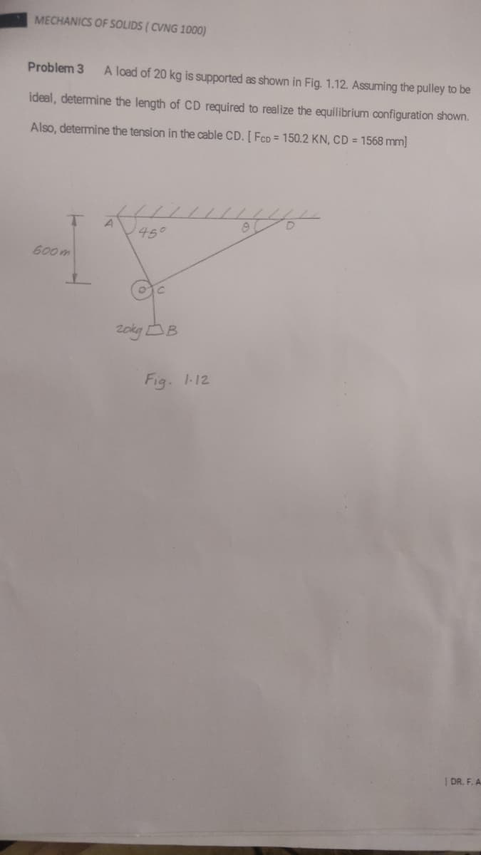 MECHANICS OF SOLIDS ( CVNG 1000)
Problem 3
A load of 20 kg is supported as shown in Fig. 1.12. Assuming the pulley to be
ideal, determine the length of CD required to realize the equilibrium configuration shown.
Also, determine the tension in the cable CD. [ FCD = 150.2 KN, CD = 1568 mm]
A
1450
600m
Fig. 1-12
DR. F. A
