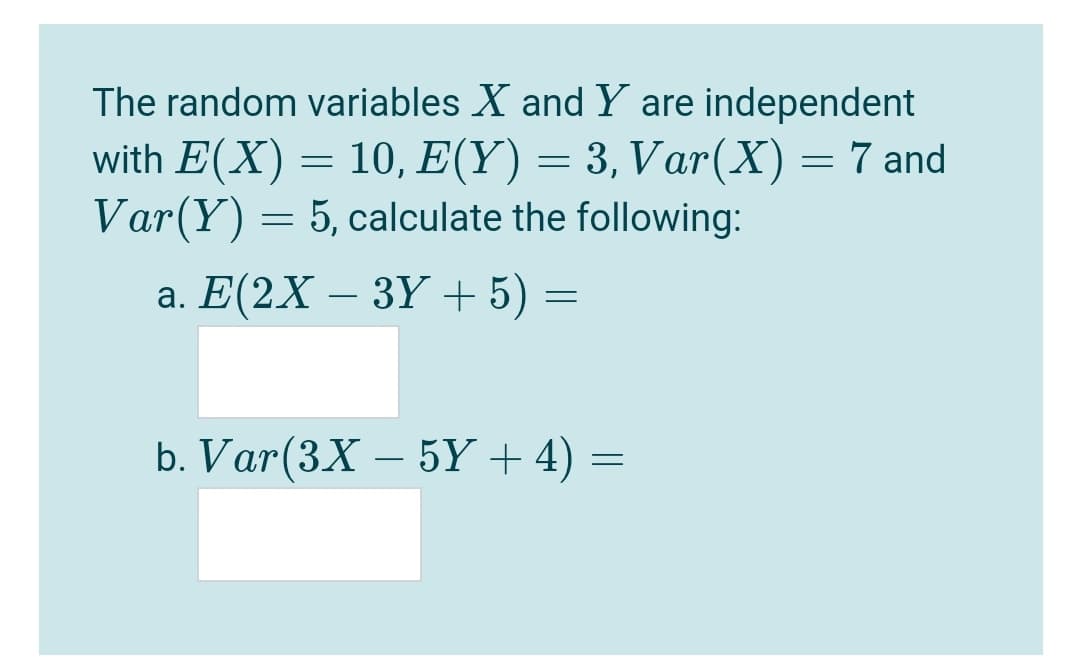 The random variables X and Y are independent
with E(X) = 10, E(Y) = 3, Var(X)=7 and
Var(Y) = 5, calculate the following:
a. Е(2X — ЗҮ + 5) —
b. Var(3X – 5Y + 4) =
