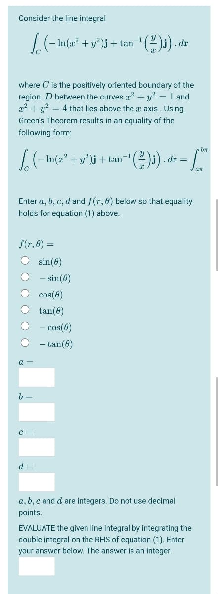 Consider the line integral
+ y?)j + tan
. dr
where C is the positively oriented boundary of the
region D between the curves x? + y? = 1 and
x2 + y? = 4 that lies above the x axis. Using
Green's Theorem results in an equality of the
following form:
L(- In(a² + y°)i + tan
-1
.dr =
Enter a, b, c, d and f(r, 0) below so that equality
holds for equation (1) above.
f(r, 0) =
O sin(e)
- sin(e)
cos(0)
tan(0)
- cos(4)
- tan(0)
a
b =
c =
d =
a, b, c and d are integers. Do not use decimal
points.
EVALUATE the given line integral by integrating the
double integral on the RHS of equation (1). Enter
your answer below. The answer is an integer.
