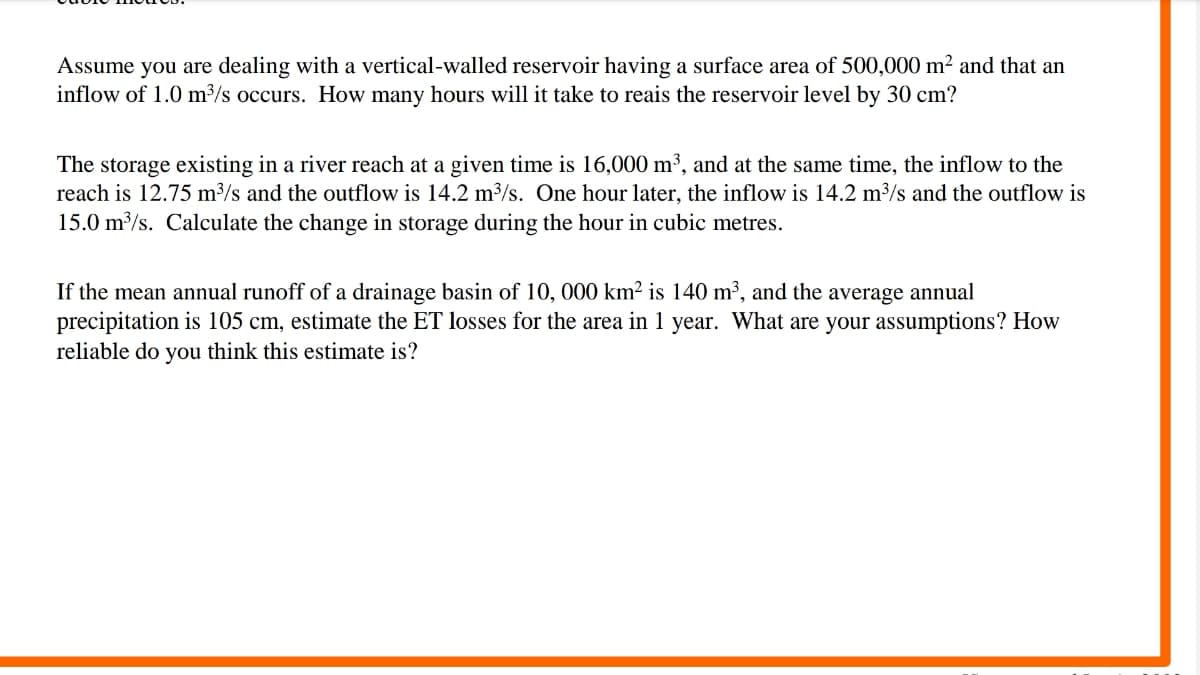 Assume you are dealing with a vertical-walled reservoir having a surface area of 500,000 m² and that an
inflow of 1.0 m³/s occurs. How many hours will it take to reais the reservoir level by 30 cm?
The storage existing in a river reach at a given time is 16,000 m³, and at the same time, the inflow to the
reach is 12.75 m³/s and the outflow is 14.2 m³/s. One hour later, the inflow is 14.2 m³/s and the outflow is
15.0 m/s. Calculate the change in storage during the hour in cubic metres.
If the mean annual runoff of a drainage basin of 10, 000 km² is 140 m³, and the average annual
precipitation is 105 cm, estimate the ET losses for the area in 1 year. What are your assumptions? How
reliable do you think this estimate is?
