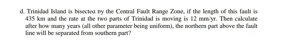 d. Trinidad Island is bisectea by the Central Fault Range Zone, if the length of this fault is
435 km and the rate at the two parts of Trinidad is moving is 12 mm/yr. Then calculate
after how many years (all other parameter being uniform), the northern part above the fault
line will be separated from southern part?
