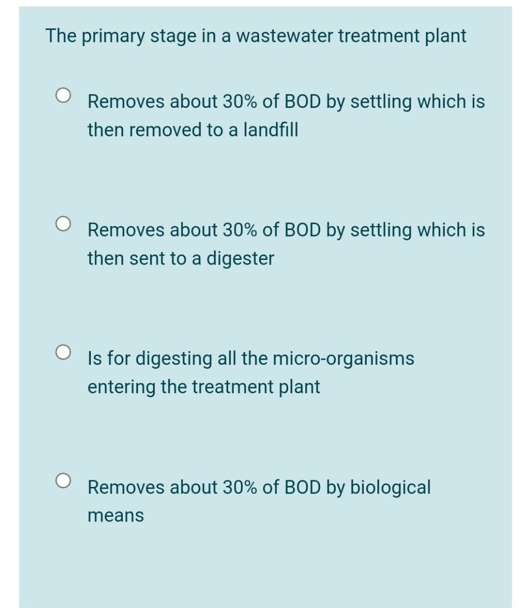 The primary stage in a wastewater treatment plant
Removes about 30% of BOD by settling which is
then removed to a landfill
Removes about 30% of BOD by settling which is
then sent to a digester
Is for digesting all the micro-organisms
entering the treatment plant
Removes about 30% of BOD by biological
means
