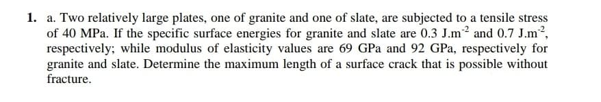 1. a. Two relatively large plates, one of granite and one of slate, are subjected to a tensile stress
of 40 MPa. If the specific surface energies for granite and slate are 0.3 J.m? and 0.7 J.m?,
respectively; while modulus of elasticity values are 69 GPa and 92 GPa, respectively for
granite and slate. Determine the maximum length of a surface crack that is possible without
fracture.
