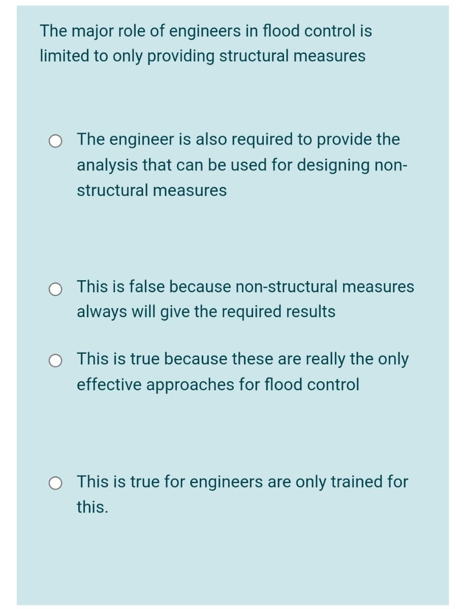 The major role of engineers in flood control is
limited to only providing structural measures
O The engineer is also required to provide the
analysis that can be used for designing non-
structural measures
This is false because non-structural measures
always will give the required results
This is true because these are really the only
effective approaches for flood control
This is true for engineers are only trained for
this.
