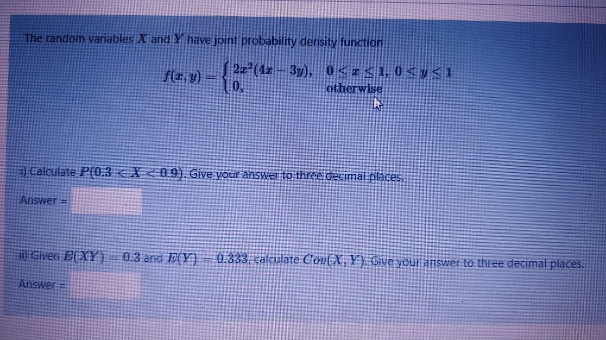 The random variables X andY have joint probability density function
f(r,v)
22 (4- 3y), 0<z<1, 0 < y<1
otherwise
) Calculate P(0.3 < X < 0.9). Give your answer to three decimal places.
Answer =
0 Given E(XY) – 0.3 and E(Y)
0.333, calculate Cou(X, Y). Give your answer to three deccimal places.
Answer =
