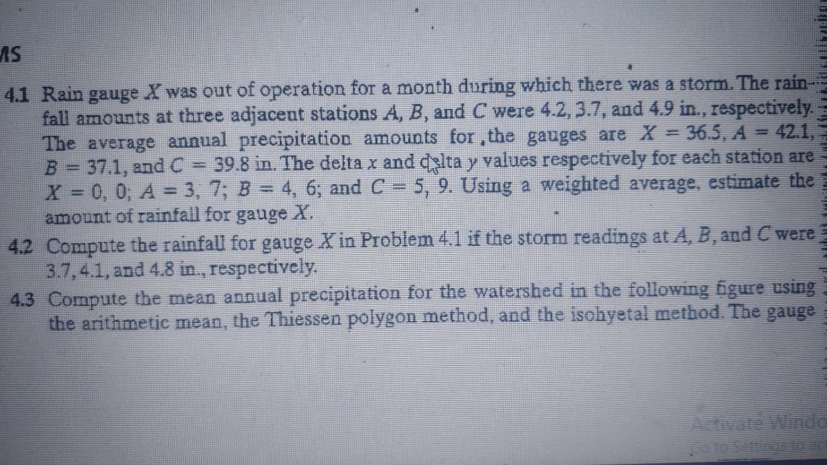 AS
4.1 Rain gauge X was out of operation for a month during which there was a storm. The rain-
fall amounts at three adjacent stations A, B, and C were 4.2, 3.7, and 4.9 in, respectively.
The average annual precipitation amounts for, the gauges are X
B= 37.1, and C = 39.8 in. The delta x and dslta y values respectively for each station are
X 0, 0, A = 3, 7; B = 4, 6; and C = 5, 9. Using a weighted average, estimate the
amount of rainfall for gauge X.
36.5, A=42.1,
4.2 Compute the rainfall for gauge X in Problem 4.1 if the storm readings at A, B, and C were
3.7,4.1, and 4.8 in., respectively.
4.3 Compute the mean annual precipitation for the watershed in the following figure using
the arithmetic mean, the Thiessen polygon method, and the isohyetal method. The gauge
Adivate Windo
po to Settingto ac
