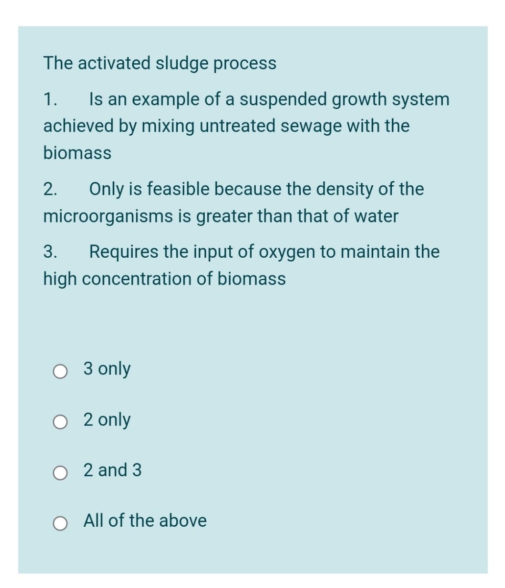 The activated sludge process
Is an example of a suspended growth system
achieved by mixing untreated sewage with the
1.
biomass
2.
Only is feasible because the density of the
microorganisms is greater than that of water
Requires the input of oxygen to maintain the
high concentration of biomass
3.
O 3 only
O 2 only
2 and 3
All of the above
