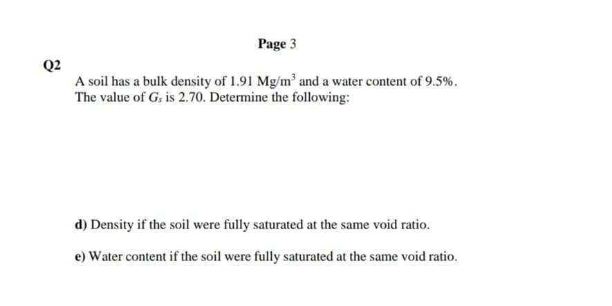 Page 3
Q2
A soil has a bulk density of 1.91 Mg/m³ and a water content of 9.5%.
The value of Gs is 2.70. Determine the following:
d) Density if the soil were fully saturated at the same void ratio.
e) Water content if the soil were fully saturated at the same void ratio.
