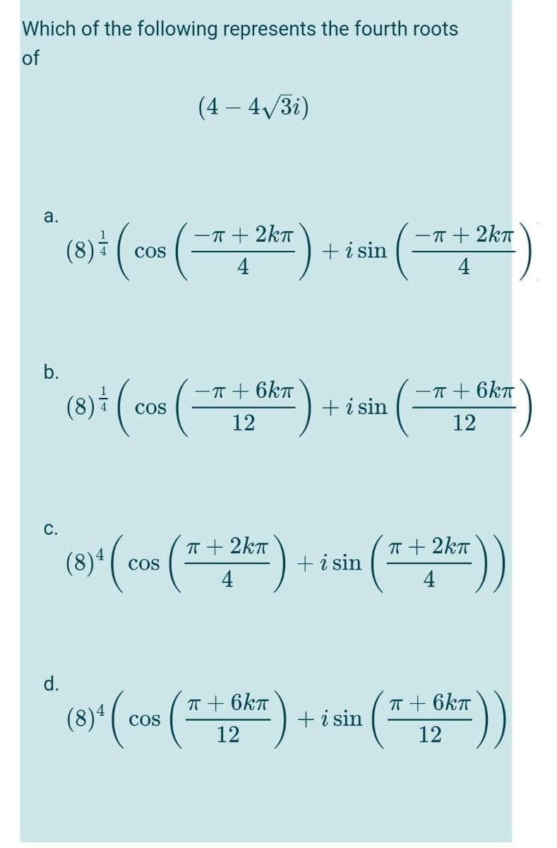 Which of the following represents the fourth roots
of
(4 – 4/3i)
a.
-T+ 2kT
-T + 2kT
+i sin
COS
4
b.
-T + 6kT
-T + 6kT
Cos
+i sin
12
12
C.
(8)* ( cos (2
T + 2kT
T + 2kT
+i sin
4
4
d.
(8)*( «
T + 6kT
T + 6kT
+ i sin
COS
12
12
