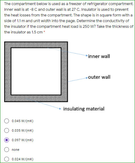 The compartment below is used as a freezer of refrigerator compartment.
Inner wall is at -8 C and outer wall is at 27 C. Insulator is used to prevent
the heat losses from the compartment. The shape is in square form with a
side of 1.1 m and unit width into the page. Determine the conductivity of
the insulator if the compartment heat load is 250 W? Take the thickness of
the insulator as 1.5 cm*
*inner wall
outer wall
insulating material
0.045 W/(mk)
0.035 W/(mK)
0.097 W/(mk)
none
0.024 W/(mK)
