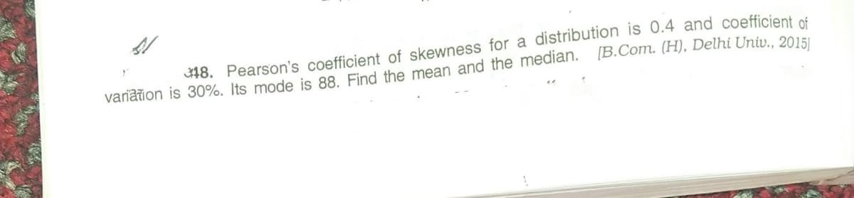 18. Pearson's coefficient of skewness for a distribution is 0.4 and coefficient of
variation is 30%. Its mode is 88. Find the mean and the median. [B.Com. (H), Delhi Univ.. 2015I
