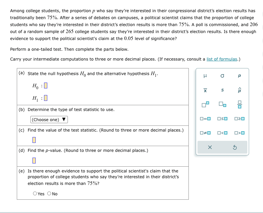 Among college students, the proportion p who say they're interested in their congressional district's election results has
traditionally been 75%. After a series of debates on campuses, a political scientist claims that the proportion of college
students who say they're interested in their district's election results is more than 75%. A poll is commissioned, and 206
out of a random sample of 265 college students say they're interested in their district's election results. Is there enough
evidence to support the political scientist's claim at the 0.05 level of significance?
Perform a one-tailed test. Then complete the parts below.
Carry your intermediate computations to three or more decimal places. (If necessary, consult a list of formulas.)
(a) State the null hypothesis Ho and the alternative hypothesis H₁.
Ho :O
H₁ :0
(b) Determine the type of test statistic to use.
(Choose one)
(c) Find the value of the test statistic. (Round to three or more decimal places.)
0
(d) Find the p-value. (Round to three or more decimal places.)
(e) Is there enough evidence to support the political scientist's claim that the
proportion of college students who say they're interested in their district's
election results is more than 75%?
O Yes O No
I
O
X S Â
0#0
X
90
0=0 OSO 020
Р
O<O
O>O
Ś
