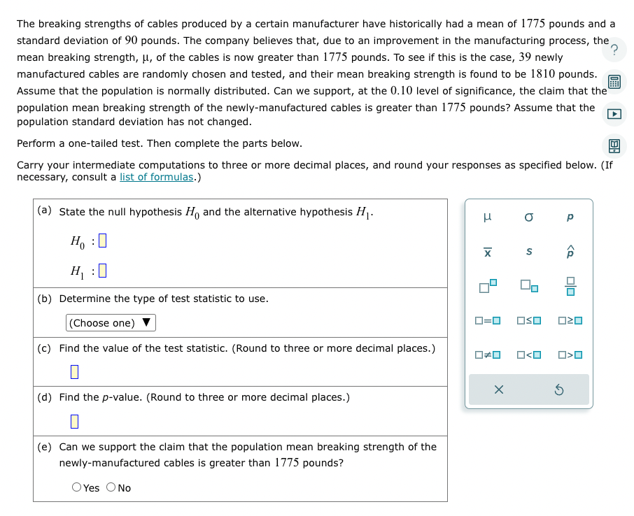 The breaking strengths of cables produced by a certain manufacturer have historically had a mean of 1775 pounds and a
standard deviation of 90 pounds. The company believes that, due to an improvement in the manufacturing process, the
?
mean breaking strength, μ, of the cables is now greater than 1775 pounds. To see if this is the case, 39 newly
manufactured cables are randomly chosen and tested, and their mean breaking strength is found to be 1810 pounds.
Assume that the population is normally distributed. Can we support, at the 0.10 level of significance, the claim that the
population mean breaking strength of the newly-manufactured cables is greater than 1775 pounds? Assume that the
population standard deviation has not changed.
Perform a one-tailed test. Then complete the parts below.
Carry your intermediate computations to three or more decimal places, and round your responses as specified below. (If
necessary, consult a list of formulas.)
(a) State the null hypothesis Ho and the alternative hypothesis H₁.
Ho :
H₁ :0
(b) Determine the type of test statistic to use.
(Choose one)
(c) Find the value of the test statistic. (Round to three or more decimal places.)
(d) Find the p-value. (Round to three or more decimal places.)
(e) Can we support the claim that the population mean breaking strength of the
newly-manufactured cables is greater than 1775 pounds?
OYes O No
H
X
0=0
O
S
00
☐#0 O<O
Р
<Q
OSO 020
5
00
O<O