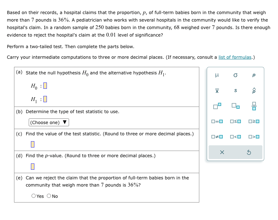 Based on their records, a hospital claims that the proportion, p, of full-term babies born in the community that weigh
more than 7 pounds is 36%. A pediatrician who works with several hospitals in the community would like to verify the
hospital's claim. In a random sample of 250 babies born in the community, 68 weighed over 7 pounds. Is there enough
evidence to reject the hospital's claim at the 0.01 level of significance?
Perform a two-tailed test. Then complete the parts below.
Carry your intermediate computations to three or more decimal places. (If necessary, consult a list of formulas.)
(a) State the null hypothesis Ho and the alternative hypothesis H₁.
Ho :
H₁:0
(b) Determine the type of test statistic to use.
(Choose one) ▼
(c) Find the value of the test statistic. (Round to three or more decimal places.)
(d) Find the p-value. (Round to three or more decimal places.)
(e) Can we reject the claim that the proportion of full-term babies born in the
community that weigh more than 7 pounds is 36%?
O Yes O No
Н
|x
X
0 р
S
X
☐☐ ロ<ロ
0=0 OSO 020
Â
Ś
00
>O