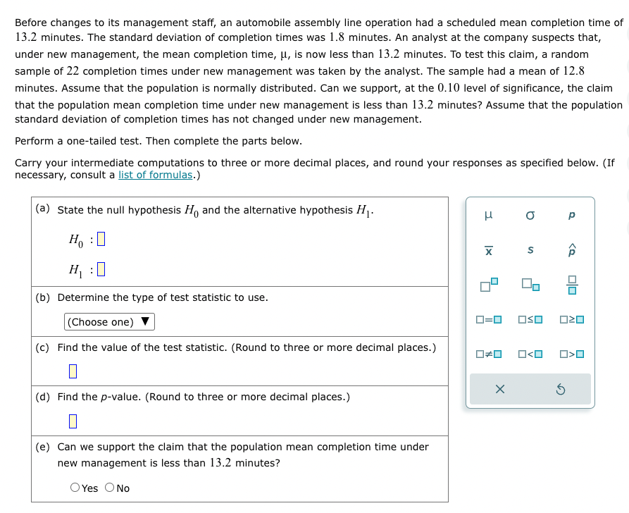 Before changes to its management staff, an automobile assembly line operation had a scheduled mean completion time of
13.2 minutes. The standard deviation of completion times was 1.8 minutes. An analyst at the company suspects that,
under new management, the mean completion time, μ, is now less than 13.2 minutes. To test this claim, a random
sample of 22 completion times under new management was taken by the analyst. The sample had a mean of 12.8
minutes. Assume that the population is normally distributed. Can we support, at the 0.10 level of significance, the claim
that the population mean completion time under new management is less than 13.2 minutes? Assume that the population
standard deviation of completion times has not changed under new management.
Perform a one-tailed test. Then complete the parts below.
Carry your intermediate computations to three or more decimal places, and round your responses as specified below. (If
necessary, consult a list of formulas.)
(a) State the null hypothesis Ho and the alternative hypothesis H₁.
0
Ho
:
H₁:
(b) Determine the type of test statistic to use.
(Choose one)
(c) Find the value of the test statistic. (Round to three or more decimal places.)
(d) Find the p-value. (Round to three or more decimal places.)
(e) Can we support the claim that the population mean completion time under
new management is less than 13.2 minutes?
O Yes O No
μ
X
☐#0
0 р
X
S
90
0=0 OSO 020
ロ<ロ
<Q₂₂
믐
010
Ś
O<O