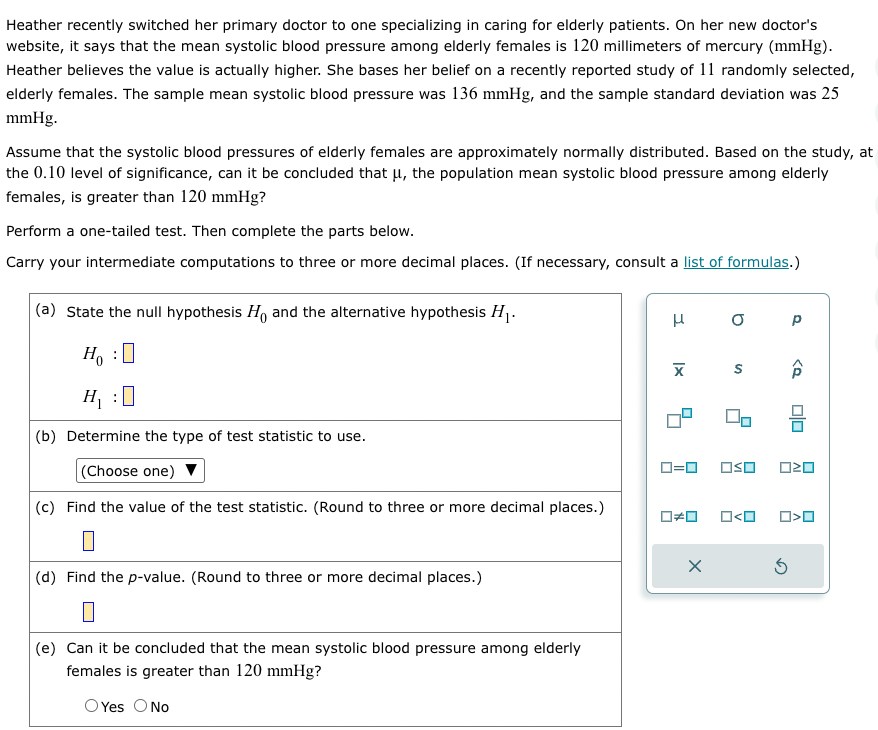 Heather recently switched her primary doctor to one specializing in caring for elderly patients. On her new doctor's
website, it says that the mean systolic blood pressure among elderly females is 120 millimeters of mercury (mmHg).
Heather believes the value is actually higher. She bases her belief on a recently reported study of 11 randomly selected,
elderly females. The sample mean systolic blood pressure was 136 mmHg, and the sample standard deviation was 25
mmHg.
Assume that the systolic blood pressures of elderly females are approximately normally distributed. Based on the study, at
the 0.10 level of significance, can it be concluded that μ, the population mean systolic blood pressure among elderly
females, is greater than 120 mmHg?
Perform a one-tailed test. Then complete the parts below.
Carry your intermediate computations to three or more decimal places. (If necessary, consult a list of formulas.)
(a) State the null hypothesis Ho and the alternative hypothesis H₁.
Ho :O
H₁:0
(b) Determine the type of test statistic to use.
(Choose one)
(c) Find the value of the test statistic. (Round to three or more decimal places.)
(d) Find the p-value. (Round to three or more decimal places.)
(e) Can it be concluded that the mean systolic blood pressure among elderly
females is greater than 120 mmHg?
O Yes O No
H
X
0=0
0#0
x
0 P
S
OSO
ロ<ロ
<Q
Ś
0/0
020