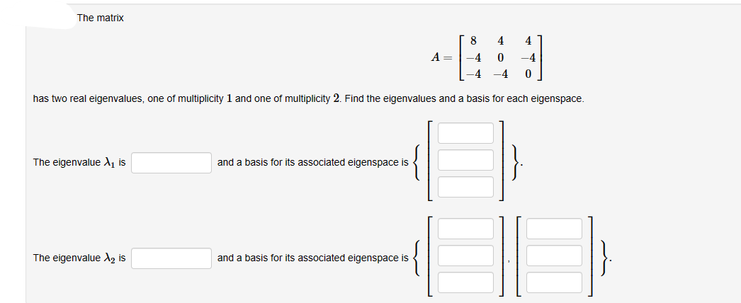 The matrix
8
4
-4
0
-4 -4 0
has two real eigenvalues, one of multiplicity 1 and one of multiplicity 2. Find the eigenvalues and a basis for each eigenspace.
The eigenvalue X₁ is
The eigenvalue X₂ is
and a basis for its associated eigenspace is
and a basis for its associated eigenspace is
4
A =