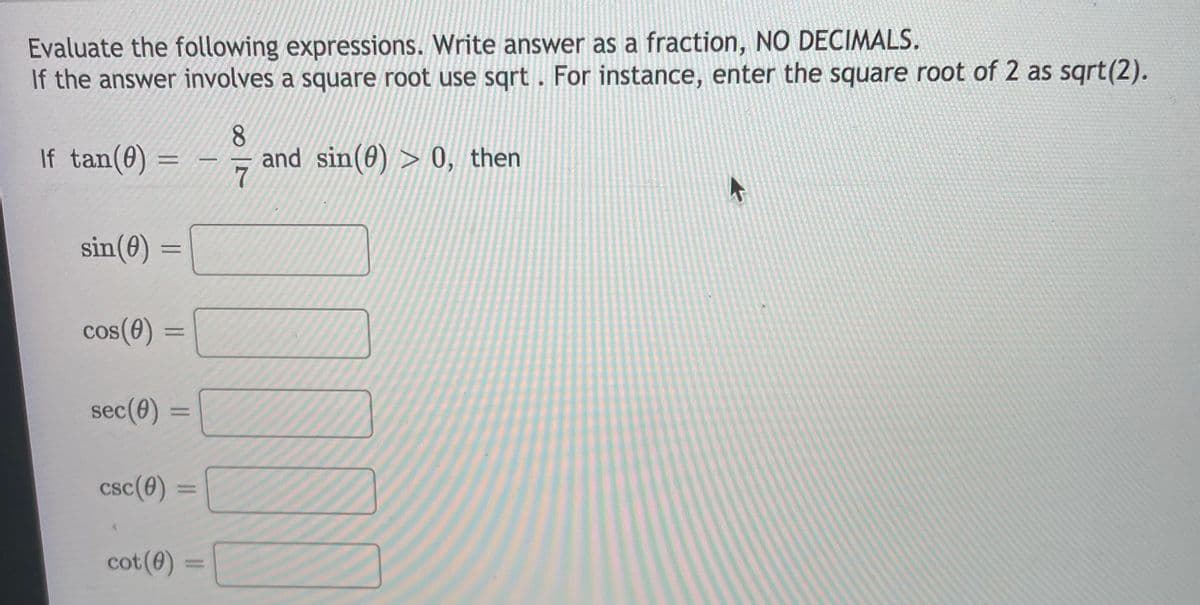 Evaluate the following expressions. Write answer as a fraction, NO DECIMALS.
If the answer involves a square root use sqrt. For instance, enter the square root of 2 as sqrt(2).
8.
If tan(0)
and sin(0) > 0, then
7
sin(0) =
cos(0) =||
CO
%3D
sec(0)
%3D
csc(0) =
cot(0) =
