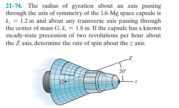 21-74. The radius of gyration about an axis passing
through the axis of symmetry of the 1.6-Mg space capsule is
k: = 1.2 m and about any transverse axis passing through
the center of mass G, k, = 1.8 m. If the capsule has a known
steady-state precession of two revolutions per hour about
the Z axis, determine the rate of spin about the z axis.
20°
GO
