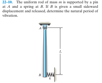 22–10. The uniform rod of mass m is supported by a pin
at A and a spring at B. If B is given a small sideward
displacement and released, determine the natural period of
vibration.
