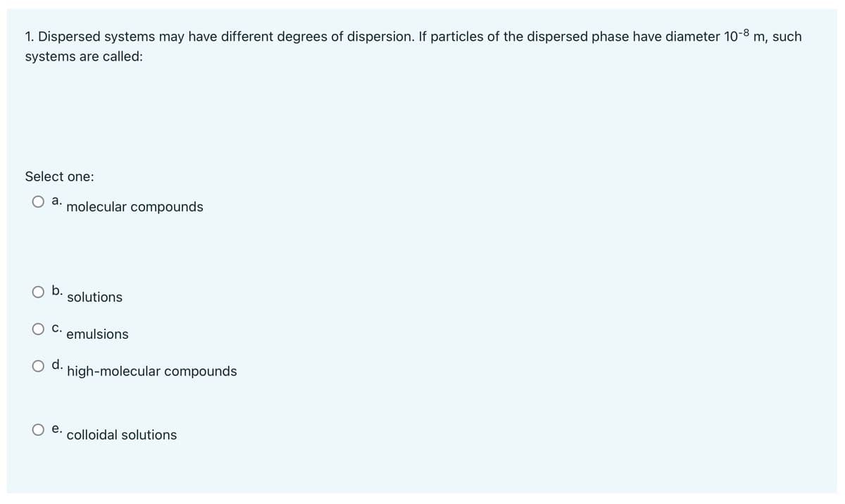 1. Dispersed systems may have different degrees of dispersion. If particles of the dispersed phase have diameter 10-8 m, such
systems are called:
Select one:
а.
molecular compounds
b.
solutions
С.
emulsions
O d.
high-molecular compounds
е.
colloidal solutions
