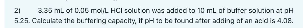 2) 3.35 mL of 0.05 mol/L HCI solution was added to 10 mL of buffer solution at pH
5.25. Calculate the buffering capacity, if pH to be found after adding of an acid is 4.08.