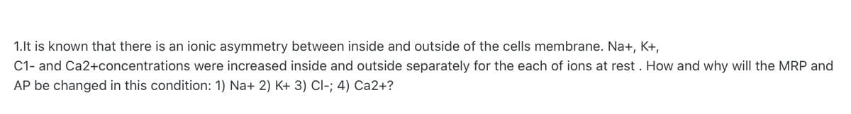 1.It is known that there is an ionic asymmetry between inside and outside of the cells membrane. Na+, K+,
C1- and Ca2+concentrations were increased inside and outside separately for the each of ions at rest. How and why will the MRP and
AP be changed in this condition: 1) Na+ 2) K+ 3) Cl-; 4) Ca2+?