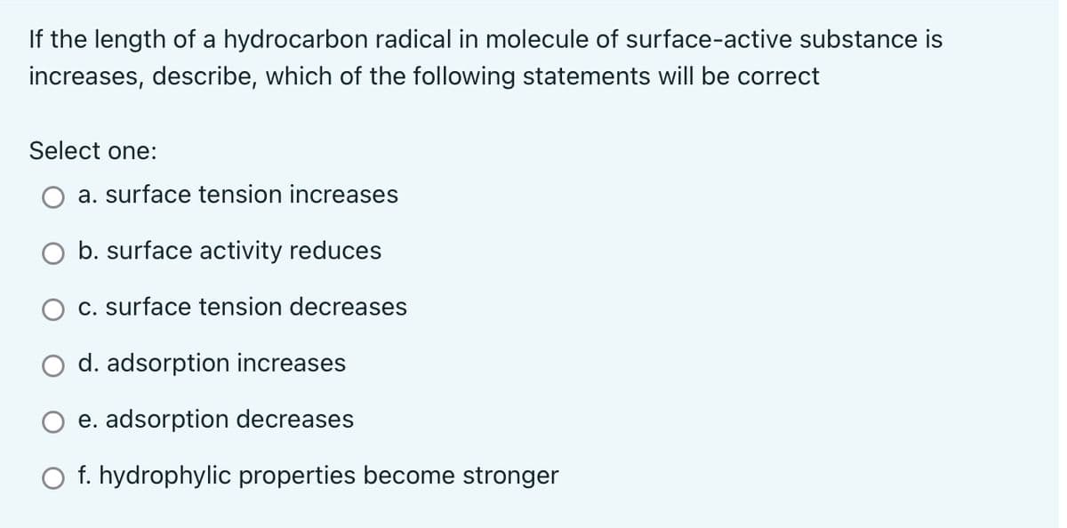 If the length of a hydrocarbon radical in molecule of surface-active substance is
increases, describe, which of the following statements will be correct
Select one:
a. surface tension increases
O b. surface activity reduces
c. surface tension decreases
d. adsorption increases
e. adsorption decreases
O f. hydrophylic properties become stronger