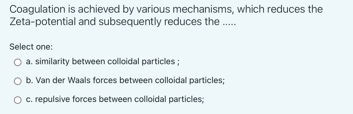 Coagulation is achieved by various mechanisms, which reduces the
Zeta-potential and subsequently reduces the .....
Select one:
a. similarity between colloidal particles;
b. Van der Waals forces between colloidal particles;
c. repulsive forces between colloidal particles;