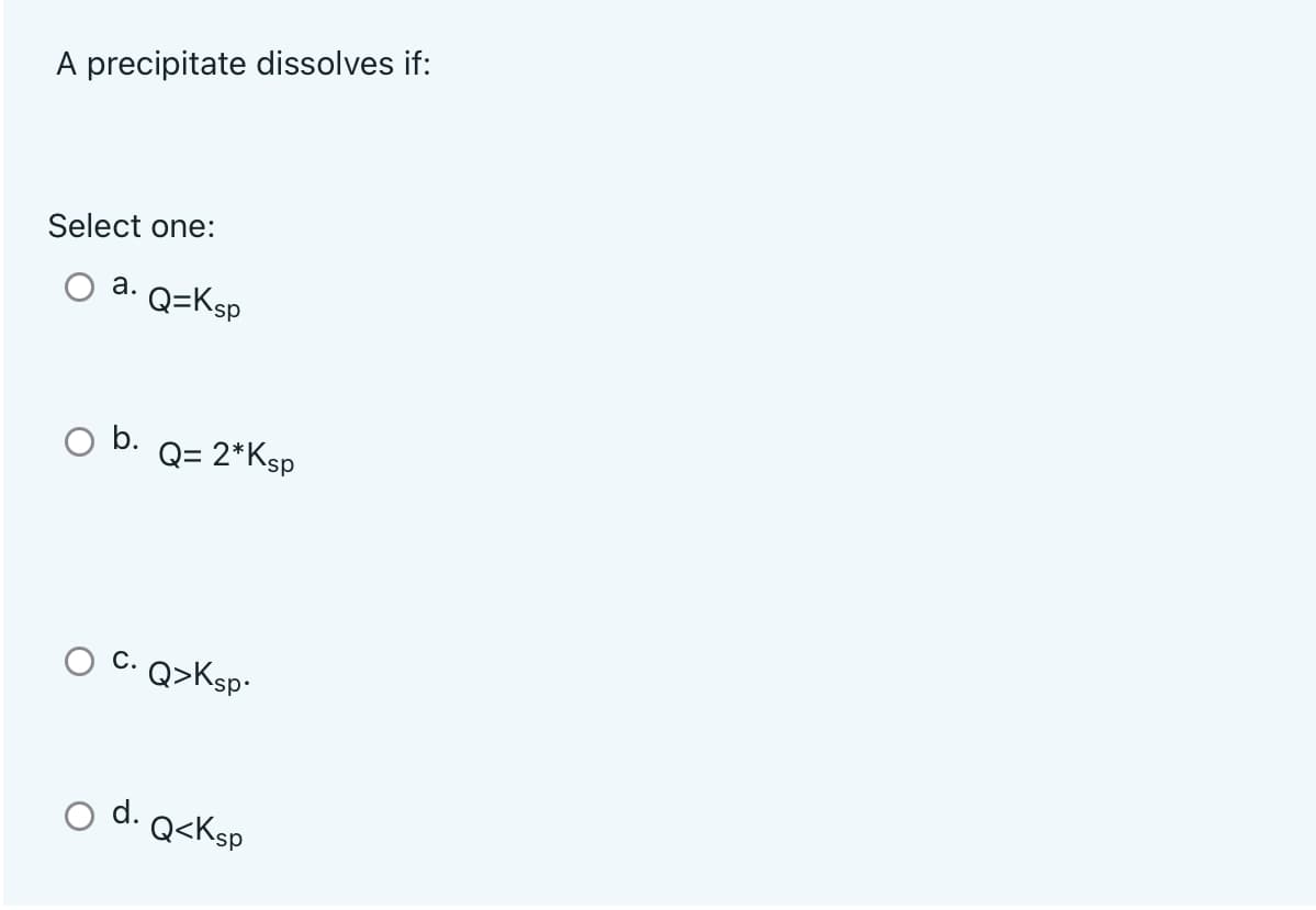 A precipitate dissolves if:
Select one:
а.
Q=Ksp
b.
Q= 2*Ksp
C. Q>Ksp-
d.
Q<Ksp
